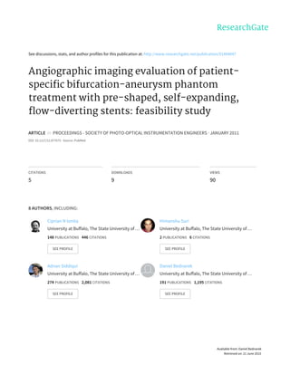 See	discussions,	stats,	and	author	profiles	for	this	publication	at:	http://www.researchgate.net/publication/51494047
Angiographic	imaging	evaluation	of	patient-
specific	bifurcation-aneurysm	phantom
treatment	with	pre-shaped,	self-expanding,
flow-diverting	stents:	feasibility	study
ARTICLE		in		PROCEEDINGS	-	SOCIETY	OF	PHOTO-OPTICAL	INSTRUMENTATION	ENGINEERS	·	JANUARY	2011
DOI:	10.1117/12.877675	·	Source:	PubMed
CITATIONS
5
DOWNLOADS
9
VIEWS
90
8	AUTHORS,	INCLUDING:
Ciprian	N	Ionita
University	at	Buffalo,	The	State	University	of	…
148	PUBLICATIONS			446	CITATIONS			
SEE	PROFILE
Himanshu	Suri
University	at	Buffalo,	The	State	University	of	…
2	PUBLICATIONS			6	CITATIONS			
SEE	PROFILE
Adnan	Siddiqui
University	at	Buffalo,	The	State	University	of	…
274	PUBLICATIONS			2,081	CITATIONS			
SEE	PROFILE
Daniel	Bednarek
University	at	Buffalo,	The	State	University	of	…
191	PUBLICATIONS			1,195	CITATIONS			
SEE	PROFILE
Available	from:	Daniel	Bednarek
Retrieved	on:	21	June	2015
 