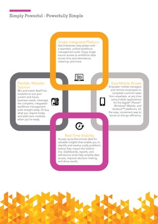 3ADP RalTime      Dec 2015
Simply Powerful - Powerfully Simple
Flexible, Modular
Solution
Mix and match RealTime
modules to suit your
current and future
business needs. Leverage
the complete, integrated
workforce management
suite straight away. Or buy
what you require today
and add more modules
when you’re ready.
Single, Integrated Platform
Get enterprise class power with
a seamless, unified workforce
management suite. Enjoy single
source access to workforce data
across time and attendance,
rostering, and more.
Real-Time Visibility
Access up-to-the-minute data for
valuable insights that enable you to
identify and resolve costly problems
before they impact the bottom
line. Dashboards, reports, and
self-service tools help simplify data
access, improve decision making,
and drive results.
Easy Mobile Access
Empower mobile managers
and remote employees to
complete common tasks
from anywhere, at any time
using mobile applications
for the Apple®
iPhone®
,
Windows®
Mobile, and
Android™ platforms. It’s
the easy, convenient way to
boost on-the-go efficiency.
 