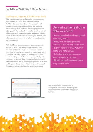 7ADP RalTime      Dec 2015
Real-Time Visibility & Data Access
Dashboards, Reports, & Self Service Tools
Take the guesswork out of workforce management
once and for all. RealTime’s information rich
dashboards, reports, and decision-support tools
provide organisation wide visibility and insights.
Intuitive navigation features, including application
tabs, quick links, and drill-downs, let you find critical
information with maximum speed and ease. Instant
access to timesheets, rosters, employee records, and
other data empowers you to take immediate action
and drive results.
With RealTime, it’s easy to tailor system tools and
reports to reflect the way you do business. Data
visualisation tools help you uncover and present
your insight. Modify dashboards or create your own.
Configure standard reports to meet your content
and formatting needs. Give managers visibility into
important employee data through self service. And
take the load off HR by enabling employees to access
profiles, schedules, time off balances, and more, all
through convenient self service and mobile tools.
Delivering the real-time
data you need
• Access standard timekeeping, and
scheduling reports
• Filter, sort, or regroup report
contents to suit your specific needs
• Export reports to CSV, XLS, PDF,
HTML, and XML formats
• Schedule and email reports to
keep managers up to date
• Modify report formats with ease
using built in tools
RealTime provides information-rich
configurable dashboards. Tailored system
tools and reports to reflect the way you do
business.
 