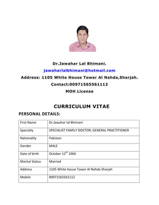  
	
  
Dr.Jawahar Lal Bhimani.
jawaharlalbhimani@hotmail.com
Address: 1105 White House Tower Al Nahda,Sharjah.
Contact:00971565561112
MOH License
CURRICULUM VITAE
PERSONAL	
  DETAILS:	
  
First	
  Name	
   Dr.Jawahar	
  lal	
  Bhimani	
  
Specialty	
   SPECIALIST	
  FAMILY	
  DOCTOR;	
  GENERAL	
  PRACTITIONER	
  
Nationality	
   Pakistan	
  
Gender	
   MALE	
  
Date	
  of	
  birth	
   October	
  12th
	
  1960	
  
Marital	
  Status	
   Married	
  
Address	
   1105	
  White	
  house	
  Tower	
  Al	
  Nahda	
  Sharjah	
  
Mobile	
   00971565561112	
  
	
  
 