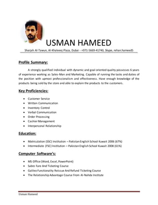 Usman Hameed
USMAN HAMEED
Sharjah Al-Tawun, Al-Khaleeej Plaza, Dubai - +971-5669-41740, Skype, rehan.hameed5
Profile Summary:
A strongly qualified individual with dynamic and goal oriented quality possesses 6 years
of experience working as Sales-Man and Marketing. Capable of running the tasks and duties of
the position with upmost professionalism and effectiveness. Have enough knowledge of the
products being sold by the store and able to explain the products to the customers.
Key Proficiencies:
 Customer Service
 Written Communication
 Inventory Control
 Verbal Communication
 Order Processing
 Cashier Management
 Interpersonal Relationship
Education:
 Matriculation (SSC) Institution – Pakistan English School Kuwait 2006 (67%)
 Intermediate (FSC) Institution – Pakistan English School Kuwait 2008 (61%)
Computer Software’s:
 MS Office (Word, Excel, PowerPoint)
 Sabre Fare And Ticketing Course
 Galileo Functionality Reissue And Refund Ticketing Course
 The Relationship Advantage Course From Al-Nahda Institute
 