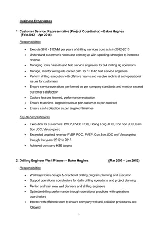 3
Business Experiences
1. Customer Service Representative (Project Coordinator) – Baker Hughes
(Feb 2012 – Apr 2016)
Responsibilities
 Execute $8.0 - $10MM per years of drilling services contracts in 2012-2015
 Understand customer’s needs and coming up with upselling strategies to increase
revenue
 Managing tools / assets and field service engineers for 3-4 drilling rig operations
 Manage, mentor and guide career path for 10 to12 field service engineers
 Perform drilling execution with offshore teams and resolve technical and operational
issues for customers
 Ensure service operations performed as per company standards and meet or exceed
customer satisfaction
 Capture lessons learned, performance evaluation
 Ensure to achieve targeted revenue per customer as per contract
 Ensure cash collection as per targeted timelines
Key Accomplishments
 Execution for customers: PVEP, PVEP POC, Hoang Long JOC, Con Son JOC, Lam
Son JOC, Vietsovpetro
 Exceeded targeted revenue PVEP POC, PVEP, Con Son JOC and Vietsovpetro
through the years 2012 to 2015
 Achieved company HSE targets
2. Drilling Engineer / Well Planner – Baker Hughes (Mar 2006 – Jan 2012)
Responsibilities
 Well trajectories design & directional drilling program planning and execution
 Support operations coordinators for daily drilling operations and project planning
 Mentor and train new well planners and drilling engineers
 Optimize drilling performance through operational practices with operations
coordinators
 Interact with offshore team to ensure company well anti-collision procedures are
followed
 