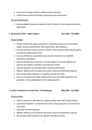 4
 Record and manage surveys in database for all customers
 Capture lessons learnt from drilling performance and improvement
Key Accomplishments
 Achieve targeted revenue by reduction of Non Productive Time through performance
optimization
3. Directional Driller – Baker Hughes (Nov 2004 – Feb 2006)
Responsibilities
 Pre-job meeting with project coordinator to understand scope of work (directional
targets, technical requirements, HSE requirements, daily reporting…)
 Provides advices to onsite customer on Bottom Hole Assembly (BHA) and all aspects
of directional drilling performance
 Ensures all BHAs are assembled as per planned and performs on-site BHA
engineering calculations
 Ensures all directional surveys are correctly updated to computer software and
performs anti-collision calculations and projections ahead
 Ensures equipment are operating within company specifications
 Maintain effective communications with onsite customer and BHI office supports
 Ensure daily drilling operations are reported correctly and timely
 Ensures compliance with Health Safety and Environment (HSE) regulations and
guidelines, actively participates in onsite safety programs
4. Coiled Tubing Service Supervisor – Schlumberger (May 2000 – Oct 2004)
Responsibilities
 Perform nitrogen lift, well clean-out, acidizing, drilling with Coiled Tubing services
 Supervised installation / maintenance for Coiled Tubing equipment on work site and
shore base
 Coaching new hired engineers
 Maintain effective communications with onsite customer and BHI office supports
 Ensure daily drilling operations are reported correctly and timely
 
