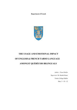 Department of French
THE USAGE AND EMOTIONAL IMPACT
OF ENGLISH & FRENCH TABOO LANGUAGE
AMONGST QUÉBÉCOIS BILINGUALS
Author: Fiona Dunkin
Supervisor: Dr. Rachel Hoare
Trinity College Dublin
Date: 5 – 03 - 12
 