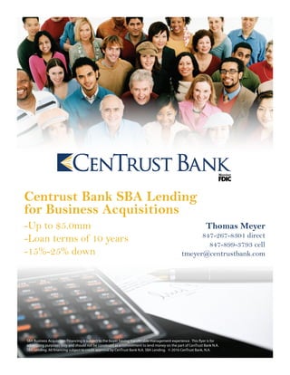 Centrust Bank SBA Lending
for Business Acquisitions
-Up to $5.0mm
-Loan terms of 10 years
-15%-25% down
Thomas Meyer
847-267-8301 direct
847-899-3793 cell
tmeyer@centrustbank.com
SBA Business Acquisition Financing is subject to the buyer having transferable management experience. This flyer is for
advertising purposes only and should not be construed as a commitment to lend money on the part of CenTrust Bank N.A.
SBA Lending. All financing subject to credit approval by CenTrust Bank N.A. SBA Lending. © 2016 CenTrust Bank, N.A.
 