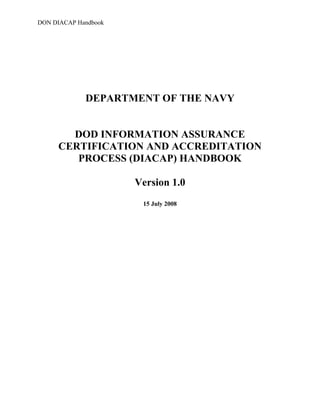 DON DIACAP Handbook
DEPARTMENT OF THE NAVY

DOD INFORMATION ASSURANCE 

CERTIFICATION AND ACCREDITATION 

PROCESS (DIACAP) HANDBOOK 

Version 1.0
15 July 2008
 