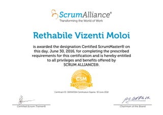 Rethabile Vizenti Moloi
is awarded the designation Certified ScrumMaster® on
this day, June 30, 2016, for completing the prescribed
requirements for this certification and is hereby entitled
to all privileges and benefits offered by
SCRUM ALLIANCE®.
Certificant ID: 000545304 Certification Expires: 30 June 2018
Certified Scrum Trainer® Chairman of the Board
 