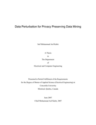 Data Perturbation for Privacy Preserving Data Mining
Saif Mohammad Asif Kabir
A Thesis
in
The Department
of
Electrical and Computer Engineering
Presented in Partial Fulfillment of the Requirements
for the Degree of Master of Applied Science (Electrical Engineering) at
Concordia University
Montreal, Quebec, Canada
June 2007
©Saif Mohammad Asif Kabir, 2007
 