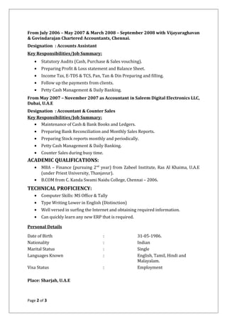 From July 2006 – May 2007 & March 2008 – September 2008 with Vijayaraghavan
& Govindarajan Chartered Accountants, Chennai.
Designation : Accounts Assistant
Key Responsibilities/Job Summary:
• Statutory Audits (Cash, Purchase & Sales vouching).
• Preparing Profit & Loss statement and Balance Sheet.
• Income Tax, E-TDS & TCS, Pan, Tan & Din Preparing and filling.
• Follow up the payments from clients.
• Petty Cash Management & Daily Banking.
From May 2007 – November 2007 as Accountant in Saleem Digital Electronics LLC,
Dubai, U.A.E
Designation : Accountant & Counter Sales
Key Responsibilities/Job Summary:
• Maintenance of Cash & Bank Books and Ledgers.
• Preparing Bank Reconciliation and Monthly Sales Reports.
• Preparing Stock reports monthly and periodically.
• Petty Cash Management & Daily Banking.
• Counter Sales during busy time.
ACADEMIC QUALIFICATIONS:
• MBA – Finance (pursuing 2nd
year) from Zabeel Institute, Ras Al Khaima, U.A.E
(under Priest University, Thanjavur).
• B.COM from C. Kanda Swami Naidu College, Chennai – 2006.
TECHNICAL PROFICIENCY:
• Computer Skills: MS Office & Tally
• Type Writing Lower in English (Distinction)
• Well versed in surfing the Internet and obtaining required information.
• Can quickly learn any new ERP that is required.
Personal Details
Date of Birth : 31-05-1986.
Nationality : Indian
Marital Status : Single
Languages Known : English, Tamil, Hindi and
Malayalam.
Visa Status : Employment
Place: Sharjah, U.A.E
Page 2 of 3
 