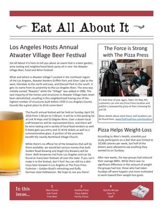 Eat All About It
In this
issue...
Eat All About It is here to tell you about an event that is a beer garden,
wine tasting and neighborhood block party all in one: the Atwater
Village Beer, Food and Wine Festival!
What and where is Atwater Village? Located in the northeast region
of the Los Angeles, Atwater borders Griffith Park and Silver Lake to the
west, Glendale to the north and east, and Glassell Park to the south. It
gets its name from its proximity to the Los Angeles River. The area was
initially named “Atwater,” while the “Village” was added in 1986. The
vast majority of the homes and structures in Atwater Village have never
been demolished, resulting in this neighborhood having one of the
highest number of structures built before 1939 in Los Angeles County.
Sounds like a great place to drink some beer!
The fourth annual festival will be held on Sunday, April 24,
2016 from 1:00 pm to 5:00 pm. It will be in the parking lot
at Link N Hops and 55 Degree Wine. Over a dozen local
craft breweries will be represented there, and there will
be wine tasting and a variety of local food vendors as well.
A ticket gets you entry and 15 drink tickets as well as a
commemorative glass. A portion of the proceeds
benefit the nearby Northland Village Church.
While there’s no official list of the breweries that will be
there available, we would bet serious money that both
Golden Road Brewing and Angel City Brewery will be
there. Both breweries hail from Los Angeles and can be
found at many beer festivals all over the state. If you can’t
make it to the festival, don’t fret! You can still try a deli-
cious beer brewed in Los Angeles at The Pizza Press
Fullerton – Golden Road’s refreshing and fluffy
German-style Hefeweizen. We hope to see you there!
The Force is Strong
with The Pizza Press
It’s that time of year again, folks! On May 4th,
customers can visit any Pizza Press location and
publish a newsworthy pizza of their choosing for
just $4.
More details about store hours and locations can
be found here: www.ThePizzaPress.com/locations
Los Angeles Hosts Annual
Atwater Village Beer Festival
New Stores
Ask Frank
Free Beer
Healthy Pizza
Pizza Addict
Family Pizzas
According to Men's Health, scientists put
study participants on a diet that was limited to
10,500 calories per week, but half of the
dieters were allowed to eat anything they
wanted to on Sundays.
After two weeks, the two groups had reduced
their average BMIs. While there was no
significant difference in the amount of weight
the groups had lost, those who had taken
Sundays off were happier and more motivated
to work toward their weight-loss goals.
2 3 4
Pizza Helps Weight-Loss
Quiche Recipe
How To
Staff
 