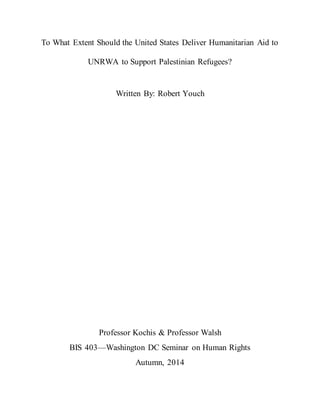 To What Extent Should the United States Deliver Humanitarian Aid to
UNRWA to Support Palestinian Refugees?
Written By: Robert Youch
Professor Kochis & Professor Walsh
BIS 403—Washington DC Seminar on Human Rights
Autumn, 2014
 