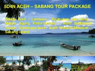 5D4N ACEH – SABANG TOUR PACKAGE
Banda Aceh – Lambaro - Pelabuhan Ulee Lhee Masjid Agung Baiturrahman - Aceh traditional
house - Gunongan park - Aceh Tsunami Museum –
Sabang Island

 