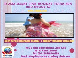 D ASIA SMART LINK HOLIDAY TOURS SDN
BHD (960273-M)
No 75 Jalan Bukit Bintang Level 4.05
55100 Kuala Lumpur
Tel: 03-21453699/9699
Email: info@1dasia.com or sales@1dasia.com
5D4N Kerala Honeymoon Package + Munnar Thekkaddy Houseboat
www.1dasia.com
 