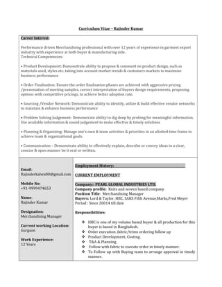 Curriculum Vitae – Rajinder Kumar
Career Interest:
Performance driven Merchandising professional with over 12 years of experience in garment export
industry with experience at both buyer & manufacturing side.
Technical Competencies:
• Product Development: Demonstrate ability to propose & comment on product design, such as
materials used, styles etc. taking into account market trends & customers markets to maximise
business performance
• Order Finalisation: Ensure the order finalisation phases are achieved with aggressive pricing
/presentation of meeting samples, correct interpretation of buyers design requirements, proposing
options with competitive pricings, to achieve better adoption rate.
• Sourcing /Vendor Network: Demonstrate ability to identify, utilize & build effective vendor networks
to maintain & enhance business performance
• Problem Solving Judgement: Demonstrate ability to dig deep by probing for meaningful information.
Use available information & sound judgement to make effective & timely solutions
• Planning & Organizing: Manage one’s own & team activities & priorities in an allotted time frame to
achieve team & organizational goals.
• Communication – Demonstrate ability to effectively explain, describe or convey ideas in a clear,
concise & open manner be it oral or written.
Email:
Rajinderkalwa80@gmail.com
Mobile No:
+91-9999474653
Name:
Rajinder Kumar
Designation:
Merchandising Manager
Current working Location:
Gurgaon
Work Experience:
12 Years
Employment History: .
CURRENT EMPLOYMENT
Company:: PEARL GLOBAL INDUSTRIES LTD.
Company profile: Knits and woven based company
Position Title: Merchandising Manager
Buyers: Lord & Taylor, HBC, SAKS Fifth Avenue,Marks,Fred Meyer
Period : Since 20014 till date
Responsibilities:
 HBC is one of my volume based buyer & all production for this
buyer is based in Bangladesh.
 Order execution ,fabric/trims ordering follow up
 Product Development, Costing.
 T&A & Planning.
 Follow with fabric to execute order in timely manner.
 To Follow up with Buying team to arrange approval in timely
manner.
 