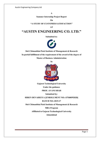 Austin Engineering Company Ltd
Page 1
A
Summer Internship Project Report
On
“A STUDY OF CUSTOMER SATISFACTION”
AT
“AUSTIN ENGINEERING CO. LTD.”
Submitted to:
Shri Chimanbhai Patel Institute of Management & Research
In partial fulfillment of the requirement of the award of the degree of
Master of Business Administration
In
Gujarat Technological University
Under the guidance
PROF. AVANI SHAH
Submitted by:
HIREN DEVADEEYA [ENROLLMENT NO:-157680592028]
BATCH NO:-2015-17
Shri Chimanbhai Patel Institute of Management & Research
MBA Program
Affiliated to Gujarat Technological University
Ahmedabad
 