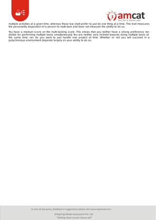 multiple activities at a given time, whereas those low shall prefer to just do one thing at a time. This trait measures
the personality disposition of a person to multi-task and does not measure the ability to do so.
You have a medium score on the multi-tasking scale. This shows that you neither have a strong preference nor
dislike for performing multiple tasks simultaneously. You are neither very inclined towards doing multiple tasks at
the same time, nor do you want to just handle one project at time. Whether or not you will succeed in a
polychronous environment depends largely on your ability to do so.
 