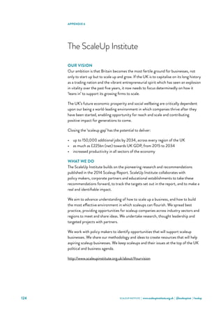 SCALEUP INSTITUTE | www.scaleupinstitute.org.uk | @scaleupinst | #scalup124
The ScaleUp Institute
OUR VISION
Our ambition is that Britain becomes the most fertile ground for businesses, not
only to start up but to scale up and grow. If the UK is to capitalise on its long history
as a trading nation and the vibrant entrepreneurial spirit which has seen an explosion
in vitality over the past five years, it now needs to focus determinedly on how it
‘leans in’ to support its growing firms to scale.
The UK’s future economic prosperity and social wellbeing are critically dependent
upon our being a world-leading environment in which companies thrive after they
have been started, enabling opportunity for reach and scale and contributing
positive impact for generations to come.
Closing the ‘scaleup gap’ has the potential to deliver:
•	 up to 150,000 additional jobs by 2034, across every region of the UK
•	 as much as £225bn (net) towards UK GDP, from 2015 to 2034
•	 increased productivity in all sectors of the economy
WHAT WE DO
The ScaleUp Institute builds on the pioneering research and recommendations
published in the 2014 Scaleup Report. ScaleUp Institute collaborates with
policy makers, corporate partners and educational establishments to take these
recommendations forward, to track the targets set out in the report, and to make a
real and identifiable impact.
We aim to advance understanding of how to scale up a business, and how to build
the most effective environment in which scaleups can flourish. We spread best
practice, providing opportunities for scaleup companies across industry sectors and
regions to meet and share ideas. We undertake research, thought leadership and
targeted projects with partners.
We work with policy makers to identify opportunities that will support scaleup
businesses. We share our methodology and ideas to create resources that will help
aspiring scaleup businesses. We keep scaleups and their issues at the top of the UK
political and business agenda.
http://www.scaleupinstitute.org.uk/about/#ourvision
APPENDIX 6
 