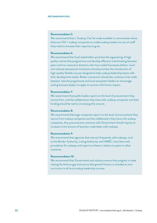 22 			 SCALEUP INSTITUTE | www.scaleupinstitute.org.uk | @scaleupinst | #scaleup
RECOMMENDATIONS
Recommendation 5:
We recommend that a ‘Scaleup Visa’ be made available in communities where
there are 100 + scaleup companies to enable scaleup leaders to recruit staff
they need to increase their capacity to grow.
Recommendation 6:
We recommend that local stakeholders prioritise the signposting of high
quality mentorship programmes and develop effective matchmaking between
peers and non-executive directors who have scaled businesses before. Local
and national educational institutions should prioritise the introduction of
high-quality flexible courses designed to help scaleup leadership teams with
their development needs. Better connection should also continue to be made
between national programmes and local ecosystem leaders to encourage
scaling business leaders to apply to courses with known impact.
Recommendation 7:
We recommend that public bodies report on the level of procurement they
source from, and the collaboration they have with, scaleup companies and their
funding should be tied to increasing this amount.
Recommendation 8:
We recommend that large companies report on the level of procurement they
source from scaleup companies and the collaboration they have with scaleup
companies. Any procurement contracts with Government should require an
increase in the amount of business undertaken with scaleups.
Recommendation 9:
We recommend that agencies that interact frequently with scaleups, such
as the Border Authority, Listing Authority and HMRC, have fast-track
procedures for scaleups and report on these in relation to peers in other
countries.
Recommendation 10:
We recommend that Government and industry ensure that progress is made
closing the finance gap and ensure that growth finance is included as core
curriculum in all local scaleup leadership courses.
 
