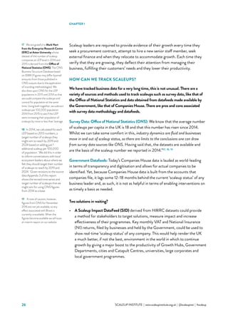 26 			 SCALEUP INSTITUTE | www.scaleupinstitute.org.uk | @scaleupinst | #scaleup
Scaleup leaders are required to provide evidence of their growth every time they
seek a procurement contract, attempt to hire a new senior staff member, seek
external finance and when they relocate to accommodate growth. Each time they
verify that they are growing, they deflect their attention from managing their
business, fulfilling their customers’ needs and they lower their productivity.
HOW CAN WE TRACK SCALEUPS?
We have tracked business data for a very long time, this is not unusual. There are a
variety of sources and methods used to track scaleups such as survey data, like that of
the Office of National Statistics and data obtained from datafeeds made available by
the Government, like that of Companies House. There are pros and cons associated
with survey data methodology and datafeeds.
Survey Data: Office of National Statistics (ONS): We know that the average number
of scaleups per capita in the UK is 18 and that this number has risen since 2014.
Whilst we can take some comfort in this, industry dynamics are fluid and businesses
move in and out of scaleup status, so there are limits to the conclusions one can draw
from survey data sources like ONS. Having said that, the datasets are available and
are the basis of the scaleup number we reported in 2014.”17, 18, 19
Government Datafeeds: Today’s Companies House data is lauded as world-leading
in terms of transparency and digitisation and allows for actual companies to be
identified. Yet, because Companies House data is built from the accounts that
companies file, it lags some 12–18 months behind the current ‘scaleup status’ of any
business leader and, as such, it is not as helpful in terms of enabling interventions on
as timely a basis as needed.
Two solutions in waiting?
•	 A Scaleup Impact DataFeed (SID) derived from HMRC datasets could provide
a method for stakeholders to target solutions, measure impact and increase
effectiveness of their programmes. Key monthly VAT and NationaI Insurance
(NI) returns, filed by businesses and held by the Government, could be used to
show real-time ‘scaleup status’ of any company. This would help render the UK
a much better, if not the best, environment in the world in which to continue
growth by giving a major boost to the productivity of Growth Hubs, Government
Departments, cities and Catapult Centres, universities, large corporates and
local government programmes.
17	 We are grateful to Mark Hart
from the Enterprise Research Centre
(ERC) at Aston University whose
dataset of the number of scaleup
companies at LEP level in 2014 and
2015 is derived from the Office of
National Statistics (ONS). The ONS
Business Structure Database based
on IDBR (Figures may differ bysmall
amounts from those published in
ONS outputs due to the application
of rounding methodologies). We
also drew upon ONS for the LEP
populations in 2015 and 2014 so that
we could compare the scaleups and
control for population at the same
time. Using both together, we subtract
scaleups per 100,000 population
2014 from 2015 to see if the LEP
were increasing their population of
scaleups by more or less than ‘average.
18	 In 2014, we calculated for each
LEP based on 2013 numbers, a
target number of scaleups they
might aim to reach by 2019 and
2024 based on adding just 1
additional scaleup per 100,000
of population.  We did this in order
to inform conversations with local
ecosystem leaders about where we
felt they should target their number
of scaleups to reach by 2019 and
2024.  Given revisions to the source
data Appendix 3 of this report
shows the revised time series and
target number of scaleups that we
might aim for using ONS figures
from 2014 as a base.
19	 A note of caution, however,
figures from ONS for November
2016 are not yet available, so any
effect associated with Brexit is
currently unavailable. When the
figures become available we will issue
an interim report on our website.
CHAPTER 1
 