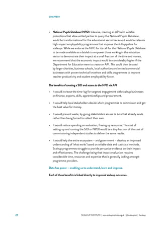 27 			 SCALEUP INSTITUTE | www.scaleupinstitute.org.uk | @scaleupinst | #scaleup
•	 National Pupils Database (NPD): Likewise, creating an API with suitable
protections that allow vetted parties to query the National Pupils Database,
would be transformational for the educational sector because it would accelerate
high-impact employability programmes that improve the skills pipeline for
scaleups. While we endorse the NPC for its call for the National Pupils Database
to be made available as a datalab to empower those working in the education
sector to demonstrate their impact at a small fraction of the time and money,
we recommend that the economic impact would be considerably higher if the
Department for Education were to create an API. This could then be used
by larger charities, business schools, local authorities and vetted commercial
businesses with proven technical knowhow and skills programmes to improve
teacher productivity and student employability faster.
The benefits of creating a SID and access to the NPD via API
•	 It would increase the time-lag for targeted engagement with scaleup businesses
on finance, exports, skills, apprenticeships and procurement.
•	 It would help local stakeholders decide which programmes to commission and get
the best value for money.
•	 It would prevent waste, by giving stakeholders access to data that already exists
rather than being forced to collect their own.
•	 It would reduce spending on evaluation, freeing up resources. The cost of
setting-up and running the SID or NPDI would be a tiny fraction of the cost of
commissioning independent studies to deliver the same results.
•	 It would help the entire ecosystem – and government – develop an improved
understanding of ‘what works’ based on reliable data and statistical methods.
Scaleup programmes struggle to provide persuasive evidence on their impact
and effectiveness. The challenge being that impact evaluation requires
considerable time, resources and expertise that is generally lacking amongst
programme providers.
Data has power – enabling us to understand, learn and improve.
Each of these benefits is linked directly to improved scaleup outcomes.
CHAPTER 1
 