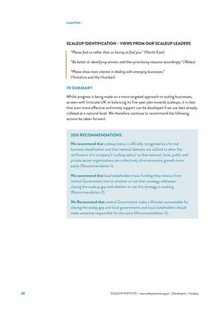 28 			 SCALEUP INSTITUTE | www.scaleupinstitute.org.uk | @scaleupinst | #scaleup
SCALEUP IDENTIFICATION – VIEWS FROM OUR SCALEUP LEADERS
“Please find us rather than us having to find you.” (North East)
“Be better at identifying winners and then prioritising resource accordingly.” (Wales)
“Please show more interest in dealing with emerging businesses.”
(Yorkshire and the Humber)
IN SUMMARY
Whilst progress is being made on a more targeted approach to scaling businesses,
as seen with Innovate UK re-balancing its five-year plan towards scaleups, it is clear
that even more effective and timely support can be developed if we use data already
collated at a national level. We therefore continue to recommend the following
actions be taken forward.
CHAPTER 1
2016 RECOMMENDATIONS
We recommend that scaleup status is officially recognised as a formal
business classification and that national datasets are utilised to allow the
verification of a company’s ‘scaleup status’ so that national, local, public and
private sector organisations can collectively drive economic growth more
easily (Recommendation 1).
We recommend that local stakeholders have funding they receive from
central Government tied to whether or not their strategy addresses
closing the scaleup gap and whether or not this strategy is working
(Recommendation 2).
We Recommend that central Government make a Minister accountable for
closing the scalep gap and local governments and local stakeholders should
make someone responsible for the same (Recommendation 3).
 