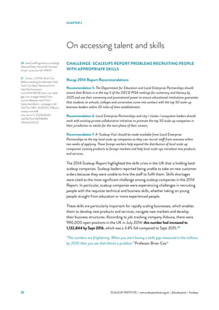 31 			 SCALEUP INSTITUTE | www.scaleupinstitute.org.uk | @scaleupinst | #scaleup
CHALLENGE: SCALEUPS REPORT PROBLEMS RECRUITING PEOPLE
WITH APPROPRIATE SKILLS
Recap 2014 Report Recommendations
Recommendation 5: The Department for Education and Local Enterprise Partnerships should
ensure that Britain is in the top 5 of the OECD PISA rankings for numeracy and literacy by
2025 and use their convening and promotional power to ensure educational institutions guarantee
that students at schools, colleges and universities come into contact with the top 50 scale-up
business-leaders within 20 miles of their establishment.
Recommendation 6: Local Enterprise Partnerships and city / cluster / ecosystem leaders should
work with existing private collaborative initiatives to promote the top 50 scale-up companies in
their jurisdiction to adults for the next phase of their careers.
Recommendation 7: A ‘Scaleup Visa’ should be made available from Local Enterprise
Partnerships to the top local scale-up companies so they can recruit staff from overseas within
two weeks of applying. These foreign workers help expand the distribution of local scale-up
companies’ existing products to foreign markets and help local scale-ups introduce new products
and services.
The 2014 Scaleup Report highlighted the skills crisis in the UK that is holding back
scaleup companies. Scaleup leaders reported being unable to take on new customer
orders because they were unable to hire the staff to fulfil them. Skills shortages
were cited as the most significant challenge among scaleup companies in the 2014
Report. In particular, scaleup companies were experiencing challenges in recruiting
people with the requisite technical and business skills, whether taking on young
people straight from education or more experienced people.
These skills are particularly important for rapidly scaling businesses, which enables
them to develop new products and services, navigate new markets and develop
their business structures. According to job-tracking company Adzuna, there were
990,000 open positions in the UK in July 2014: this number had increased to
1,132,844 by Sept 2016, which was a 3.8% fall compared to Sept 2015.20
“The numbers are frightening. When you start having a skills gap measured in the millions
by 2020 then you see that there’s a problem.” Professor Brian Cox21
On accessing talent and skills
20	 www2.staffingindustry.com/eng/
Editorial/Daily-News/UK-Number-
of-job-vacancies-fall-39909
21	 Evans, J. (2014), Brian Cox:
Millions heading for skills black hole’
Tech City News. Retrieved from
http://techcitynews.
com/2014/08/28/ brian-cox-skills-
gap-can-onlyget-better/?utm_
source=Website+and+Print+
Subscribersutm_ campaign=cdd
72e77cd-TWiT_ AUGUST_29utm_
medium=email
utm_term=0_23276d50d0-
cdd72e77cd-66761849#.
VAAs0u29LCQ
CHAPTER 2
 