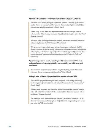 33 			 SCALEUP INSTITUTE | www.scaleupinstitute.org.uk | @scaleupinst | #scaleup
ATTRACTING TALENT – VIEWS FROM OUR SCALEUP LEADERS
“The main issue I have is getting the right talent. We have a shortage of the talent I
need as there is an excess of unskilled labour in the market and getting skilled labour
from overseas is highly complicated.” (South West)
“Talent is key, so with Brexit it is important to make sure that the right talent is
welcome in the UK and scaleup businesses should be able to keep the talent they have.”
(Greater London)
“Access to talent, including visa policies, to enable easy access to talented individuals
not currently based in the UK.” (Greater Manchester)
“The government must make it easier to retain foreign post-graduates in the UK.
Research positions do not necessarily command top salaries which results in individuals
achieving less points than are required for their visas to be approved for renewal. This
leads to leakage of highly trained individuals leaving the UK after the PhDs etc.”
(Scotland)
Apprenticeships are seen as useful to scaleups, but there is a sentiment that more
work could be done in improving availability and accessibility as a viable career path
for students
“Be more open to apprenticeship schemes and [thereby help] provide the correct
training to develop new, young ambitious talent.” (North East)
Making it easier to hire the right people with the requisite talent and skills
“The creation of a flexible talent pool where companies could quickly and cheaply
locate temporary (freelance) talent, with a trusted review system to ensure quality.”
(South West)
“Make it easier to connect and hire skilled workers that have been a part of scaleups,
in the UK, EU and abroad. Consider the creation of free databases to access active
candidates.” (Greater London)
“Tax breaks for hiring graduates because they don’t yet have the right skills – eg no
National Insurance if you hire people for the first three to five years they work for you
post university.” (Greater London)
CHAPTER 2
 