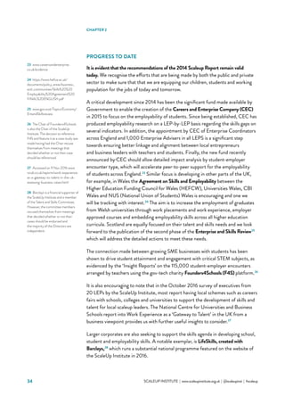 34 			 SCALEUP INSTITUTE | www.scaleupinstitute.org.uk | @scaleupinst | #scaleup
PROGRESS TO DATE  
It is evident that the recommendations of the 2014 Scaleup Report remain valid
today. We recognise the efforts that are being made by both the public and private
sector to make sure that that we are equipping our children, students and working
population for the jobs of today and tomorrow.
A critical development since 2014 has been the significant fund made available by
Government to enable the creation of the Careers and Enterprise Company (CEC)
in 2015 to focus on the employability of students. Since being established, CEC has
produced employability research on a LEP-by-LEP basis regarding the skills gaps on
several indicators. In addition, the appointment by CEC of Enterprise Coordinators
across England and 1,000 Enterprise Advisers in all LEPS is a significant step
towards ensuring better linkage and alignment between local entrepreneurs
and business leaders with teachers and students. Finally, the new fund recently
announced by CEC should allow detailed impact analysis by student-employer
encounter type, which will accelerate peer-to-peer support for the employability
of students across England.23
Similar focus is developing in other parts of the UK,
for example, in Wales the Agreement on Skills and Employability between the
Higher Education Funding Council for Wales (HEFCW), Universities Wales, CBI
Wales and NUS (National Union of Students) Wales is encouraging and one we
will be tracking with interest.24
The aim is to increase the employment of graduates
from Welsh universities through work placements and work experience, employer
approved courses and embedding employability skills across all higher education
curricula. Scotland are equally focused on their talent and skills needs and we look
forward to the publication of the second phase of the Enterprise and Skills Review25
which will address the detailed actions to meet these needs.
The connection made between growing SME businesses with students has been
shown to drive student attainment and engagement with critical STEM subjects, as
evidenced by the ‘Insight Reports’ on the 115,000 student-employer encounters
arranged by teachers using the gov-tech charity Founders4Schools (F4S) platform.26
It is also encouraging to note that in the October 2016 survey of executives from
20 LEPs by the ScaleUp Institute, most report having local schemes such as careers
fairs with schools, colleges and universities to support the development of skills and
talent for local scaleup leaders. The National Centre for Universities and Business
Schools report into Work Experience as a ‘Gateway to Talent’ in the UK from a
business viewpoint provides us with further useful insights to consider.27
Larger corporates are also seeking to support the skills agenda in developing school,
student and employability skills. A notable exemplar, is LifeSkills, created with
Barclays,28
which runs a substantial national programme featured on the website of
the ScaleUp Institute in 2016.
23	 www.careersandenterprise.
co.uk/evidence
24	 https://www.hefcw.ac.uk/
documents/policy_areas/business_
and_communities/Skills%20%20
Employability%20Agreement%20
FINAL%20ENGLISH.pdf
25	 www.gov.scot/Topics/Economy/
EntandSkillsreview
26	 The Chair of Founders4Schools
is also the Chair of the ScaleUp
Institute. The decision to reference
F4S and feature it as a case study was
made having had the Chair recuse
themselves from meetings that
decided whether or not their case
should be referenced.
27	 Accessed on 11 Nov 2016 www.
ncub.co.uk/reports/work-experience-
as-a-gateway-to-talent-in-the-uk-
assessing-business-views.html
28	 Barclays is a financial supporter of
the ScaleUp Institute and a member
of the Talent and Skills Committee.
However, the committee members
recused themselves from meetings
that decided whether or not their
cases should be endorsed and
the majority of the Directors are
independent.
CHAPTER 2
 