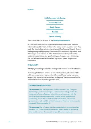 37 			 SCALEUP INSTITUTE | www.scaleupinstitute.org.uk | @scaleupinst | #scaleup
LifeSkills, created with Barclays
Founders4Schools
Google Campus
NACUE
General Assembly
These case studies can be found on the ScaleUp Institute website.
In 2016, the ScaleUp Institute have received nominations to review additional
initiatives designed to help make it easier for scaleup leaders to get the talent they
need: Our plans include reviewing the Advanced Manufacturing Catapult Centre,
the Engineering and Employment Federation (EEF), oppsinbuck.org and the work
of the Engine Shed in Bristol. In 2017, the ScaleUp Institute hopes to publish
additional research into sector-specific skills gaps. If you are aware of initiatives
that you believe to be well-evidenced and high impact, please bring them to
our attention.
IN SUMMARY
Whilst progress is being made on the skills agenda there remains much to be done.
The ScaleUp Institute will continue to work with its partners, educators, and the
public and private sectors to ensure the skills needed for our scaling businesses
remain a high priority on the national and local agenda. The recommendations for
2016 therefore build on those suggested in 2014.
CHAPTER 2
2016 RECOMMENDATIONS
We recommend that the Department for Education and Local Enterprise
Partnerships use their convening and promotional power to guarantee that
students at schools, colleges and universities come into contact with the
top 50 scaleup business-leaders within 20 miles of their establishment.
Additionally, that an API to the National Pupils database, with suitable
protections, is made available so that the impact of these interventions can be
measured (Recommendation 4).
We recommend that a ‘Scaleup Visa’ be made available in communities where
there are 100 + scaleup companies to enable scaleup leaders to recruit staff
they need to increase their capacity to grow (Recommendation 5).
 