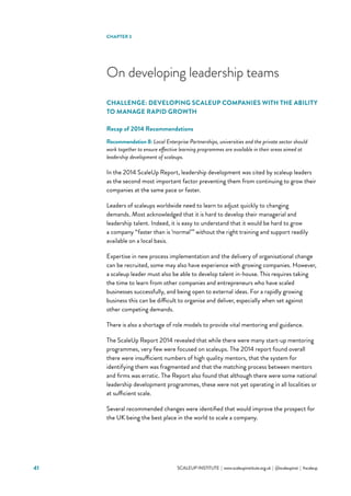 SCALEUP INSTITUTE | www.scaleupinstitute.org.uk | @scaleupinst | #scaleup41
On developing leadership teams
CHALLENGE: DEVELOPING SCALEUP COMPANIES WITH THE ABILITY
TO MANAGE RAPID GROWTH
Recap of 2014 Recommendations
Recommendation 8: Local Enterprise Partnerships, universities and the private sector should
work together to ensure effective learning programmes are available in their areas aimed at
leadership development of scaleups.
In the 2014 ScaleUp Report, leadership development was cited by scaleup leaders
as the second most important factor preventing them from continuing to grow their
companies at the same pace or faster.
Leaders of scaleups worldwide need to learn to adjust quickly to changing
demands. Most acknowledged that it is hard to develop their managerial and
leadership talent. Indeed, it is easy to understand that it would be hard to grow
a company “faster than is ‘normal’” without the right training and support readily
available on a local basis.  
Expertise in new process implementation and the delivery of organisational change
can be recruited, some may also have experience with growing companies. However,
a scaleup leader must also be able to develop talent in-house. This requires taking
the time to learn from other companies and entrepreneurs who have scaled
businesses successfully, and being open to external ideas. For a rapidly growing
business this can be difficult to organise and deliver, especially when set against
other competing demands.
There is also a shortage of role models to provide vital mentoring and guidance.
The ScaleUp Report 2014 revealed that while there were many start-up mentoring
programmes, very few were focused on scaleups. The 2014 report found overall
there were insufficient numbers of high quality mentors, that the system for
identifying them was fragmented and that the matching process between mentors
and firms was erratic. The Report also found that although there were some national
leadership development programmes, these were not yet operating in all localities or
at sufficient scale.
Several recommended changes were identified that would improve the prospect for
the UK being the best place in the world to scale a company.
CHAPTER 3
 