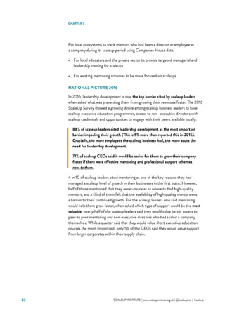 42 			 SCALEUP INSTITUTE | www.scaleupinstitute.org.uk | @scaleupinst | #scaleup
For local ecosystems to track mentors who had been a director or employee at
a company during its scaleup period using Companies House data.
•	 For local educators and the private sector to provide targeted managerial and
leadership training for scaleups
•	 For existing mentoring schemes to be more focused on scaleups
NATIONAL PICTURE 2016
In 2016, leadership development is now the top barrier cited by scaleup leaders
when asked what was preventing them from growing their revenues faster. The 2016
ScaleUp Survey showed a growing desire among scaleup business leaders to have
scaleup executive education programmes, access to non–executive directors with
scaleup credentials and opportunities to engage with their peers available locally.
88% of scaleup leaders cited leadership development as the most important
barrier impeding their growth (This is 5% more than reported this in 2015).
Crucially, the more employees the scaleup business had, the more acute the
need for leadership development.
71% of scaleup CEOs said it would be easier for them to grow their company
faster if there were effective mentoring and professional support schemes
near to them.
4 in 10 of scaleup leaders cited mentoring as one of the key reasons they had
managed a scaleup level of growth in their businesses in the first place. However,
half of these mentioned that they were unsure as to where to find high-quality
mentors, and a third of them felt that the availability of high quality mentors was
a barrier to their continued growth. For the scaleup leaders who said mentoring
would help them grow faster, when asked which type of support would be the most
valuable, nearly half of the scaleup leaders said they would value better access to
peer-to peer mentoring and non-executive directors who had scaled a company
themselves. While a quarter said that they would value short executive education
courses the most.In contrast, only 5% of the CEOs said they would value support
from larger corporates within their supply chain.
CHAPTER 3
 