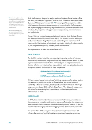 44 			 SCALEUP INSTITUTE | www.scaleupinstitute.org.uk | @scaleupinst | #scaleup
Scale-Up Ecosystems designed by leading academic Professor Daniel Isenberg. This
was made possible by the support of Goldman Sachs Foundation and 10,000 Small
Businesses UK alongside Innovate UK. 30
The coverage of the programme and the
initial scaleup project outcomes are reported on in more detail in the feature over-
leaf. By enabling a greater fostering of growth and scaling businesses within the local
structure, this programme will support economic opportunity, internationalisation
and productivity.
Across 2016, the Institute has also worked closely with the Small Business Charter
and the Association of Business Schools (ABS).  The recent Chartered ABS report
on Business schools is of significant value to local and regional economies, which
recommended that business schools should improve the visibility of, and accessibility
to, the programmes supporting business growth and innovation.31
We expect to build on these two areas of work in 2017.
CASE STUDIES
The ScaleUp Institute is tracking and evaluating the growing number of intensive
executive education support programmes that help scaleup business leaders to share
experiences and learn from each other. In the past year, we are pleased to report
that the following two initiatives have expanded their reach and updated evidence to
strengthen evidence of the impact of these programmes.
Goldman Sachs 10,000 small businesses UK
ELITE Programme (London Stock Exchange)
We have received several nominations of additional programmes for scaleup leaders
that we hope to publish case studies on. These include, but are not limited to,
Cambridge School for ScaleUps , Strathclyde Business School Growth Advantage
programme, the Supper Club and Tech City’s Future Fifty  Upscale programmes.
We will be further assessing local case studies in 2017 and we invite further
submissions to be made.  
IN SUMMARY
In 2014, it was recommended that Local Enterprise Partnerships, universities and
the private sector needed to work together to ensure effective learning programmes
were available in their areas aimed at leadership development of scaleups. It was also
recommended that high quality mentoring programmes be more easily identifiable.
The results of the 2016 survey show that, at a local level, these actions are still
relevant. Signposting of local high quality mentorship and support programmes,
30	Dan Isenberg (@danisen) is
founding executive director of the
Babson Entrepreneurship Ecosystem
Project, Associate at the Harvard
Kennedy School of Government,
and Adjunct Professor at Columbia
Business School
31	 https://charteredabs.org/
wp-content/uploads/2016/09/
Chartered-ABS-Delivering-Value-
Report-2.pdf
CHAPTER 3
 