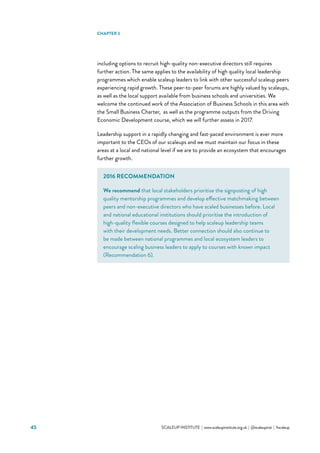 45 			 SCALEUP INSTITUTE | www.scaleupinstitute.org.uk | @scaleupinst | #scaleup
including options to recruit high-quality non-executive directors still requires
further action. The same applies to the availability of high quality local leadership
programmes which enable scaleup leaders to link with other successful scaleup peers
experiencing rapid growth. These peer-to-peer forums are highly valued by scaleups,
as well as the local support available from business schools and universities. We
welcome the continued work of the Association of Business Schools in this area with
the Small Business Charter, as well as the programme outputs from the Driving
Economic Development course, which we will further assess in 2017.
Leadership support in a rapidly changing and fast-paced environment is ever more
important to the CEOs of our scaleups and we must maintain our focus in these
areas at a local and national level if we are to provide an ecosystem that encourages
further growth.
CHAPTER 3
2016 RECOMMENDATION
We recommend that local stakeholders prioritise the signposting of high
quality mentorship programmes and develop effective matchmaking between
peers and non-executive directors who have scaled businesses before. Local
and national educational institutions should prioritise the introduction of
high-quality flexible courses designed to help scaleup leadership teams
with their development needs. Better connection should also continue to
be made between national programmes and local ecosystem leaders to
encourage scaling business leaders to apply to courses with known impact
(Recommendation 6).
 