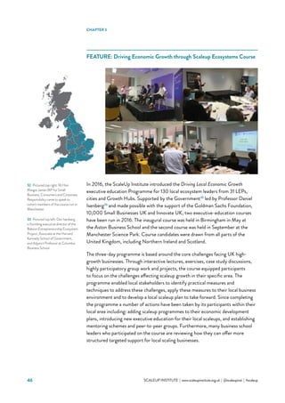 46 			 SCALEUP INSTITUTE | www.scaleupinstitute.org.uk | @scaleupinst | #scaleup
FEATURE: Driving Economic Growth through Scaleup Ecosystems Course
In 2016, the ScaleUp Institute introduced the Driving Local Economic Growth
executive education Programme for 130 local ecosystem leaders from 31 LEPs,
cities and Growth Hubs. Supported by the Government32
led by Professor Daniel
Isenberg33
and made possible with the support of the Goldman Sachs Foundation,
10,000 Small Businesses UK and Innovate UK, two executive-education courses
have been run in 2016. The inaugural course was held in Birmingham in May at
the Aston Business School and the second course was held in September at the
Manchester Science Park. Course candidates were drawn from all parts of the
United Kingdom, including Northern Ireland and Scotland.
The three-day programme is based around the core challenges facing UK high-
growth businesses. Through interactive lectures, exercises, case study discussions,
highly participatory group work and projects, the course equipped participants
to focus on the challenges affecting scaleup growth in their specific area. The
programme enabled local stakeholders to identify practical measures and
techniques to address these challenges, apply these measures to their local business
environment and to develop a local scaleup plan to take forward. Since completing
the programme a number of actions have been taken by its participants within their
local area including: adding scaleup programmes to their economic development
plans, introducing new executive education for their local scaleups, and establishing
mentoring schemes and peer-to-peer groups. Furthermore, many business school
leaders who participated on the course are reviewing how they can offer more
structured targeted support for local scaling businesses.
CHAPTER 3
32	 Pictured top right: Rt Hon
Margot James MP for Small
Business, Consumers and Corporate
Responsibility came to speak to
cohort members of the course run in
Manchester.
33	 Pictured top left: Dan Isenberg
is founding executive director of the
Babson Entrepreneurship Ecosystem
Project, Associate at the Harvard
Kennedy School of Government,
and Adjunct Professor at Columbia
Business School
 