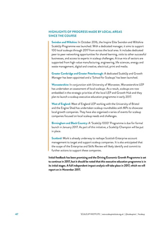 47 			 SCALEUP INSTITUTE | www.scaleupinstitute.org.uk | @scaleupinst | #scaleup
HIGHLIGHTS OF PROGRESS MADE BY LOCAL AREAS
SINCE THE COURSE
Swindon and Wiltshire: In October 2016, the Inspire Elite Swindon and Wiltshire
ScaleUp Programme was launched. With a dedicated manager, it aims to support
100 local scaleups through 2017 from across the local area. It includes dedicated
peer to peer networking opportunities for shared learning, visits to other successful
businesses, and access to experts in scaleup challenges. A true mix of sectors are
supported from high-value manufacturing, engineering, life sciences, energy and
waste management, digital and creative, electrical, print and media.
Greater Cambridge and Greater Peterborough: A dedicated ScaleUp and Growth
Manager has been appointed and a ‘School for Scaleups’ has been launched.
Worcestershire: In conjunction with University of Worcester, Worcestershire LEP
has undertaken an assessment of local scaleups. As a result, scaleups are now
embedded in the strategic priorities of the local LEP and Growth Hub and they
plan to launch a scaleup executive education programme in early 2017.
West of England: West of England LEP working with the University of Bristol
and the Engine Shed has undertaken scaleup roundtables with MPs to showcase
local growth companies. They have also organised a series of events for scaleup
companies focused on local scaleup needs and challenges.
Birmingham and Black Country: A ‘ScaleUp 1000’ Programme is due for formal
launch in January 2017. As part of this initiative, a ScaleUp Champion will be put
in place.
Scotland: Work is already underway to reshape Scottish Enterprise account
management to target and support scaleup companies. It is also anticipated that
the scope of the Enterprise and Skills Review will likely identify and commit to
further actions to support these companies.
Initial feedback has been promising and the Driving Economic Growth Programme is set
to continue in 2017, but it should be noted that this executive education programme is in
its initial stages. A full independent impact analysis will take place in 2017, which we will
report on in November 2017.
 