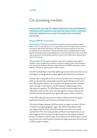 SCALEUP INSTITUTE | www.scaleupinstitute.org.uk | @scaleupinst | #scaleup49
On accessing markets
CHALLENGE: SELLING TO LARGE COMPANIES AND GOVERNMENT,
ENTERING NEW MARKETS AND GAINING REGULATORY APPROVAL
FOR NEW PRODUCTS ALL LEAD TO INCREASING CUSTOMER
REVENUES
Recap on 2014 Recommendations
Recommendation 9: The government should draw attention to scale-up companies and their
leaders so that it is easier for them to act as role models to others and to find customers, partners
and investors, both at home and overseas. UK Trade and Investment should ensure that scale-
up companies are well represented on international trade missions, and publish details annually.
Central and local government should publicly report on the level of procurement they source from
scale-up companies and their funding should be reviewed in terms of the amount of procurement
they do with scale-ups.
Recommendation 10: The impact of regulation ‘cycle time’ on rapidly growing companies
should be a major consideration for regulators and agencies. Agencies that interact frequently
with scale-ups, like the Border Authority, Listing Authority and HMRC should report on their
efficiency in relation to regulatory peers in other countries.
The 2014 ScaleUp Report found that addressing local and international barriers was
third highest on the agenda for scaleups, significantly ahead of access to finance.
Scaleups rely on being able to roll out innovative products and services quickly. In
2014, we reported that scaleup leaders were leaving the UK because the ‘cycle-
time’ affecting their ability to roll out products was greater here than elsewhere.
Cycle-time lags, in some sectors, put UK scaleups at a disadvantage to their
international competitors. The 2014 Report therefore recommended that UK
stakeholders report on their cycle-time with regards to scaleup companies and
should benchmark their performance against their peers in other jurisdictions.
In the 2016 Scaleup Survey, access to markets ranked second on the agenda,
significantly ahead of access to finance and infrastructure concerns.
The actions of large companies and Government can support scaleups to flourish
in markets in any given geographic region. The 2014 Scaleup Report called
upon large companies to buy more from scaleups, trade missions to include
representation from more scaleup leaders and Government departments to use
their budgets to drive innovation through procurement with scaleup companies.
By way of comparison, within Europe, around 19 percent of GDP is spent on public
procurement; this could therefore constitute the single easiest lever we have to pull
in 2017 to support scaleups.
CHAPTER 4
 