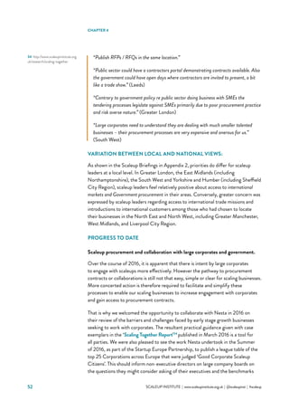 52 			 SCALEUP INSTITUTE | www.scaleupinstitute.org.uk | @scaleupinst | #scaleup
34	 http://www.scaleupinstitute.org.
uk/research/scaling-together
“Publish RFPs / RFQs in the same location.”
“Public sector could have a contractors portal demonstrating contracts available. Also
the government could have open days where contractors are invited to present, a bit
like a trade show.” (Leeds)
“Contrary to government policy re public sector doing business with SMEs the
tendering processes legislate against SMEs primarily due to poor procurement practice
and risk averse nature.” (Greater London)
“Large corporates need to understand they are dealing with much smaller talented
businesses – their procurement processes are very expensive and onerous for us.”
(South West)
VARIATION BETWEEN LOCAL AND NATIONAL VIEWS:
As shown in the Scaleup Briefings in Appendix 2, priorities do differ for scaleup
leaders at a local level. In Greater London, the East Midlands (including
Northamptonshire), the South West and Yorkshire and Humber (including Sheffield
City Region), scaleup leaders feel relatively positive about access to international
markets and Government procurement in their areas. Conversely, greater concern was
expressed by scaleup leaders regarding access to international trade missions and
introductions to international customers among those who had chosen to locate
their businesses in the North East and North West, including Greater Manchester,
West Midlands, and Liverpool City Region.
PROGRESS TO DATE
Scaleup procurement and collaboration with large corporates and government.
Over the course of 2016, it is apparent that there is intent by large corporates
to engage with scaleups more effectively. However the pathway to procurement
contracts or collaborations is still not that easy, simple or clear for scaling businesses.
More concerted action is therefore required to facilitate and simplify these
processes to enable our scaling businesses to increase engagement with corporates
and gain access to procurement contracts.
That is why we welcomed the opportunity to collaborate with Nesta in 2016 on
their review of the barriers and challenges faced by early stage growth businesses
seeking to work with corporates. The resultant practical guidance given with case
exemplars in the ‘Scaling Together Report’34
published in March 2016 is a tool for
all parties. We were also pleased to see the work Nesta undertook in the Summer
of 2016, as part of the Startup Europe Partnership, to publish a league table of the
top 25 Corporations across Europe that were judged ‘Good Corporate Scaleup
Citizens’. This should inform non-executive directors on large company boards on
the questions they might consider asking of their executives and the benchmarks
CHAPTER 4
 