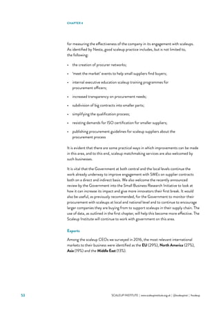 53 			 SCALEUP INSTITUTE | www.scaleupinstitute.org.uk | @scaleupinst | #scaleup
for measuring the effectiveness of the company in its engagement with scaleups.
As identified by Nesta, good scaleup practice includes, but is not limited to,
the following:
•	 the creation of procurer networks;
•	 ‘meet the market’ events to help small suppliers find buyers;
•	 internal executive education scaleup training programmes for
procurement officers;
•	 increased transparency on procurement needs;
•	 subdivision of big contracts into smaller parts;
•	 simplifying the qualification process;
•	 resisting demands for ISO certification for smaller suppliers;
•	 publishing procurement guidelines for scaleup suppliers about the
procurement process
It is evident that there are some practical ways in which improvements can be made
in this area, and to this end, scaleup matchmaking services are also welcomed by
such businesses.
It is vital that the Government at both central and the local levels continue the
work already underway to improve engagement with SMEs on supplier contracts
both on a direct and indirect basis. We also welcome the recently announced
review by the Government into the Small Business Research Initiative to look at
how it can increase its impact and give more innovators their first break. It would
also be useful, as previously recommended, for the Government to monitor their
procurement with scaleups at local and national level and to continue to encourage
larger companies they are buying from to support scaleups in their supply chain. The
use of data, as outlined in the first chapter, will help this become more effective. The
Scaleup Institute will continue to work with government on this area.
Exports
Among the scaleup CEOs we surveyed in 2016, the most relevant international
markets to their business were identified as the EU (29%), North America (27%),
Asia (19%) and the Middle East (13%).
CHAPTER 4
 