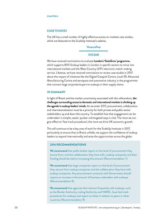 55 			 SCALEUP INSTITUTE | www.scaleupinstitute.org.uk | @scaleupinst | #scaleup
CASE STUDIES
The UK has a small number of highly effective access-to-markets case studies,
which are featured on the ScaleUp Institute’s website.
VentureFest
SVC2UK
We have received nominations to evaluate London’s ‘GotoGrow’ programme,
which supports 800 Scaleup leaders in London in specific sectors to move into
international markets and the West Country LEP’s electronic match-making
service. Likewise, we have received nominations to review case studies in 2017
about the impact of initiatives like the Digital Catapult Centre, Level 39, Advanced
Manufacturing Centre and aerospace and automotive industry in the programmes
that connect large corporate buyers to scaleups in their supply chains.
IN SUMMARY
In light of Brexit and the market uncertainty associated with the referendum, the
challenges surrounding access to domestic and international markets is climbing up
the agenda in scaleup leaders’ minds. As we enter 2017, procurement, collaboration
and internationalisation must be a priority for both private and public sector
stakeholders up and down the country. To establish how that engagement can be
undertaken in simpler, easier, quicker and targeted ways is vital. The more we can
give effect to ‘fast-track procedures’, the more we drive UK economic growth.
This will continue to be a key area of work for the ScaleUp Institute in 2017,
particularly to ensure that as Brexit unfolds, we support the confidence of scaleup
leaders to expand internationally and seize the opportunities across the globe.
CHAPTER 4
2016 RECOMMENDATIONS
We recommend that public bodies report on the level of procurement they
source from, and the collaboration they have with, scaleup companies and their
funding should be tied to increasing this amount (Recommendation 7).
We recommend that large companies report on the level of procurement
they source from scaleup companies and the collaboration they have with
scaleup companies. Any procurement contracts with Government should
require an increase in the amount of business undertaken with scaleups
(Recommendation 8).
We recommend that agencies that interact frequently with scaleups, such
as the Border Authority, Listing Authority and HMRC, have fast-track
procedures for scaleups and report on these in relation to peers in other
countries (Recommendation 9).
 