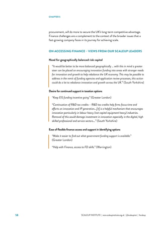 58 			 SCALEUP INSTITUTE | www.scaleupinstitute.org.uk | @scaleupinst | #scaleup
procurement, will do more to secure the UK’s long-term competitive advantage.
Finance challenges are a complement to the context of the broader issues that a
fast-growing company faces in its journey for achieving scale.
ON ACCESSING FINANCE – VIEWS FROM OUR SCALEUP LEADERS
Need for geographically balanced risk capital
“It would be better to be more balanced geographically … with this in mind a greater
steer can be placed on encouraging innovation funding into areas with stronger needs
for innovation and growth to help rebalance the UK economy. This may be possible to
address in the remit of funding agencies and application review processes, this action
could do a lot to rebalance innovation and growth across the UK.” (South Yorkshire)
Desire for continued support in taxation options
“Keep EIS funding incentive going.” (Greater London)
“Continuation of RD tax credits – RD tax credits help firms focus time and
efforts on innovation and IP generation….[it] is a helpful mechanism that encourages
innovation particularly in labour heavy (not capital equipment heavy) industries.
Removal of this would damage investment in innovation especially in the digital, high
skilled professional and service sectors….” (South Yorkshire)
Ease of flexible finance access and support in identifying options
“Make it easier to find out what government funding support is available.”
(Greater London)
“Help with Finance, access to FD skills.” (Warrington)
CHAPTER 5
 