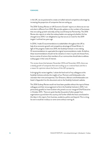 6 			 SCALEUP INSTITUTE | www.scaleupinstitute.org.uk | @scaleupinst | #scaleup
FOREWORD
in the UK, we are positioned to create unrivalled national competitive advantage by
increasing the proportion of companies that are scaling up.
The 2016 ‘Scaleup Review on UK Economic Growth’ reports on where we are now
and what is different from 2014. We provide updates on the numbers of businesses
that are scaling up both nationally and by Local Enterprise Partnership. The 2016
Review also reports on what the scaleup leaders are saying and whether this has
changed since 2014. I am delighted to say that we are on track for the 2019
targets I outlined two years ago.
In 2014, I made 12 recommendations to stakeholders throughout the UK to
help drive economic growth and competitive advantage of Great Britain. In
light of the progress made since 2014, the ScaleUp Institute is now making
10 recommendations to supersede the original recommendations made. As before,
these recommendations should not be viewed as ‘a menu’ to pick and choose from,
but as a series of actions that members of our communities should take to address
scaleup gaps in their area of interest.
This review shows that between November 2014 and November 2015, there was
a steady growth of companies that were scaling up on a national basis and this is
a reason for optimism about the future of the UK’s prosperity.
In bringing this review together, I salute the hard work of my colleagues at the
ScaleUp Institute and also the insights of our Partners and Ambassadors who
volunteer their time and expertise. Our Directors, Advisors and Ambassadors are
listed in Appendix 6 to this document and on the ScaleUp Institute’s website.
This 2016 Scaleup Review would not have been possible without the input of these
colleagues and their encouragement to form the ScaleUp Institute in 2015. I am
particularly grateful to Irene Graham who joined us as our inaugural Chief Executive
in October 2015.  There are quite literally thousands of other people from
organisations up and down this country and further afield who have contributed to
the ideas in this report, from business, academia, politics and beyond. This is a long
list and it would be invidious to name some without naming all.
 