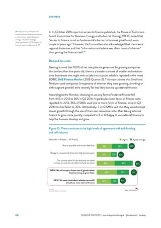 60 			 SCALEUP INSTITUTE | www.scaleupinstitute.org.uk | @scaleupinst | #scaleup
In its October 2016 report on access to finance published, the House of Commons
Select Committee for Business, Energy and Industrial Strategy (BEIS) noted that
“access to finance is not as fundamental a barrier to business growth as it was a
couple of years ago.” However, the Committee also acknowledged that there were
regional disparities and that “information and advice was often more of a barrier”
than gaining the finance itself.36
Demand has a role
Bearing in mind that 100% of net new jobs are generated by growing companies
that are less than five years old, there is a broader context of smaller and medium-
sized businesses one might wish to take into account which is reported in the latest
BDRC SME Finance Monitor (2016 Quarter 2). This report shows that Small and
Medium-sized companies (irrespective of whether they were growing, shrinking or
with stagnant growth) were recently far less likely to take up external finance.
According to the Monitor, choosing to use any form of external finance fell
from 44% in 2012 to 36% in Q2 2016. In particular, lower levels of finance were
reported. In 2012, 36% of SMEs used one or more forms of finance, while in Q2
2016 this had fallen to 30%. Attitudinally, 7 in 10 SMEs said that they would accept
slower growth through the use of their own resources rather than taking external
finance to grow more quickly, compared to 4 in 10 happy to use external finance to
help the business develop and grow.
Figure 15: There continues to be high levels of agreement with self-funding
and self-reliance
36	 http://www.parliament.uk/
business/committees/committees-
a-z/commons-select/business-
energy-industrial-strategy/
news-parliament-2015/access-to-
finance-report-published-16-17
CHAPTER 5
Aim to pay debt and remain debt free
Happy to use external finance to help business grow
Our current plans for the business are based
entirely on what we can afford to fund ourselves
NEW: We will accept a slower rate of growth rather
than borrowing to grow faster
NEW: We never think about whether we could/
should use more external finance
33%
31%
39%
44%
32%
27%
42%
35%
12%
15%
43%
81%
71%
47%
Agree Agree stronglyAttitudes to finance — H1 16 only
68%
 
