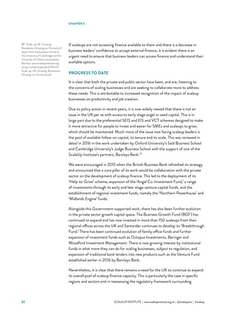 61 			 SCALEUP INSTITUTE | www.scaleupinstitute.org.uk | @scaleupinst | #scaleup
If scaleups are not accessing finance available to them and there is a decrease in
business leaders’ confidence to accept external finance, it is evident there is an
urgent need to ensure that business leaders can access finance and understand their
available options.
PROGRESS TO DATE
It is clear that both the private and public sector have been, and are, listening to
the concerns of scaling businesses and are seeking to collaborate more to address
these needs. This is attributable to increased recognition of the impact of scaleup
businesses on productivity and job creation.
Due to policy action in recent years, it is now widely viewed that there is not an
issue in the UK per se with access to early stage angel or seed capital. This is in
large part due to the preferential SEIS and EIS and VCT schemes designed to make
it more attractive for people to invest and easier for SMEs and scaleups to grow,
which should be maintained. Much more of the issue now facing scaleup leaders is
the pool of available follow-on capital, its tenure and its scale. This was reviewed in
detail in 2016 in the work undertaken by Oxford University’s Saïd Business School
and Cambridge University’s Judge Business School with the support of one of the
ScaleUp Institute’s partners, Barclays Bank.37
We were encouraged in 2015 when the British Business Bank refreshed its strategy
and announced that a core pillar of its work would be collaboration with the private
sector on the development of scaleup finance. This led to the deployment of its
‘Help-to-Grow’ scheme, expansion of the ‘Angel Co-Investment Fund,’ a range
of investments through its early and late-stage venture capital funds, and the
establishment of regional investment funds, namely the ‘Northern Powerhouse’ and
‘Midlands Engine’ funds.
Alongside this Government-supported work, there has also been further evolution
in the private sector growth capital space. The Business Growth Fund (BGF) has
continued to expand and has now invested in more than 150 scaleups from their
regional offices across the UK and Santander continues to develop its ‘Breakthrough
Fund.’ There has been continued evolution of family office funds and further
expansion of investment funds such as Octopus Investments, Beringer and
Woodford Investment Management. There is now growing interest by institutional
funds in what more they can do for scaling businesses, subject to regulation, and
expansion of traditional bank lenders into new products such as the Venture Fund
established earlier in 2016 by Barclays Bank.
Nevertheless, it is clear that there remains a need for the UK to continue to expand
its overall pool of scaleup finance capacity. This is particularly the case in specific
regions and sectors and in reassessing the regulatory framework surrounding
37	 ‘Scale-up UK: Growing
Businesses, Growing our Economy A
report from the business schools at
the University of Cambridge and the
University of Oxford, convened by
Barclays’ www.scaleupinstitute.org.
uk/wp-content/uploads/2016/05/
Scale-up-UK_Growing-Businesses_
Growing-our-Economy.pdf
CHAPTER 5
 