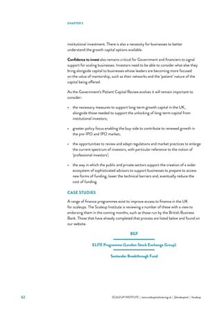 62 			 SCALEUP INSTITUTE | www.scaleupinstitute.org.uk | @scaleupinst | #scaleup
institutional investment. There is also a necessity for businesses to better
understand the growth capital options available.
Confidence to invest also remains critical for Government and financiers to signal
support for scaling businesses. Investors need to be able to consider what else they
bring alongside capital to businesses whose leaders are becoming more focused
on the value of mentorship, such as their networks and the ‘patient’ nature of the
capital being offered.
As the Government’s Patient Capital Review evolves it will remain important to
consider:
•	 the necessary measures to support long-term growth capital in the UK,
alongside those needed to support the unlocking of long-term capital from
institutional investors;
•	 greater policy focus enabling the buy-side to contribute to renewed growth in
the pre-IPO and IPO market;
•	 the opportunities to review and adapt regulations and market practices to enlarge
the current spectrum of investors, with particular reference to the notion of
‘professional investors’;
•	 the way in which the public and private sectors support the creation of a wider
ecosystem of sophisticated advisors to support businesses to prepare to access
new forms of funding, lower the technical barriers and, eventually reduce the
cost of funding.
CASE STUDIES
A range of finance programmes exist to improve access to finance in the UK
for scaleups. The Scaleup Institute is reviewing a number of these with a view to
endorsing them in the coming months, such as those run by the British Business
Bank. Those that have already completed that process are listed below and found on
our website.
BGF
ELITE Programme (London Stock Exchange Group)
Santander Breakthrough Fund
CHAPTER 5
 