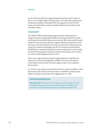 63 			 SCALEUP INSTITUTE | www.scaleupinstitute.org.uk | @scaleupinst | #scaleup
In view of the discernible cross-regional disparities reported, we will increase our
focus on more in depth regional analysis so that we can report with a greater sense
of statistical confidence in November 2017. Our programme of work for 2017
means we should be able to evaluate and publish additional case studies over the
next twelve months.
IN SUMMARY
From 2014 to 2016, we believe good progress has been made; however, we
recognise how the uncertainty generated by the post-Brexit referendum climate
could impact the overall UK investment environment. Whilst the overall UK capital
markets continue to provide evidence of a greater efficiency compared to the rest
of Europe, continued concerted action to focus on finance for scaleups will secure
a long-term competitive advantage to the UK. The recently announced Patient
Capital Review is welcomed and should be used as an opportunity to review closely
how the UK unlocks greater institutional investment into scaleups and to reassess
the cultural and fiscal regulatory barriers to this.
There remains regional disparity in growth capital distribution in the UK across
sectors such as those heavily dependent on RD or IP, such as Life Sciences
or the Creative Industries, that still require support to tap into non-traditional
finance options.
It is critical to map, evaluate and coordinate the finance initiatives available at a local
level to ensure that a full suite of finance options is available for scaleup business
leaders to consider and to provide clarity regarding what is on offer.
CHAPTER 5
2016 RECOMMENDATION
We recommend that Government and industry ensure that progress is made
closing the finance gap and ensure that growth finance is included as core
curriculum in all local scaleup leadership courses (Recommendation 10).
 