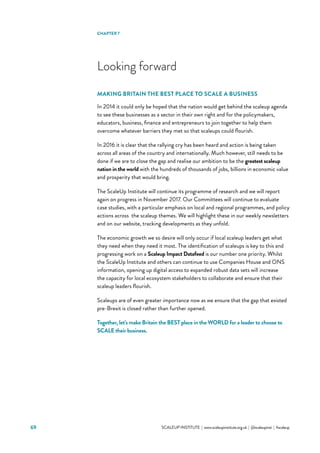 SCALEUP INSTITUTE | www.scaleupinstitute.org.uk | @scaleupinst | #scaleup69
Looking forward
MAKING BRITAIN THE BEST PLACE TO SCALE A BUSINESS
In 2014 it could only be hoped that the nation would get behind the scaleup agenda
to see these businesses as a sector in their own right and for the policymakers,
educators, business, finance and entrepreneurs to join together to help them
overcome whatever barriers they met so that scaleups could flourish.
In 2016 it is clear that the rallying cry has been heard and action is being taken
across all areas of the country and internationally. Much however, still needs to be
done if we are to close the gap and realise our ambition to be the greatest scaleup
nation in the world with the hundreds of thousands of jobs, billions in economic value
and prosperity that would bring.
The ScaleUp Institute will continue its programme of research and we will report
again on progress in November 2017. Our Committees will continue to evaluate
case studies, with a particular emphasis on local and regional programmes, and policy
actions across the scaleup themes. We will highlight these in our weekly newsletters
and on our website, tracking developments as they unfold.
The economic growth we so desire will only occur if local scaleup leaders get what
they need when they need it most. The identification of scaleups is key to this and
progressing work on a Scaleup Impact Datafeed is our number one priority. Whilst
the ScaleUp Institute and others can continue to use Companies House and ONS
information, opening up digital access to expanded robust data sets will increase
the capacity for local ecosystem stakeholders to collaborate and ensure that their
scaleup leaders flourish.
Scaleups are of even greater importance now as we ensure that the gap that existed
pre-Brexit is closed rather than further opened.
Together, let’s make Britain the BEST place in the WORLD for a leader to choose to
SCALE their business.
CHAPTER 7
 