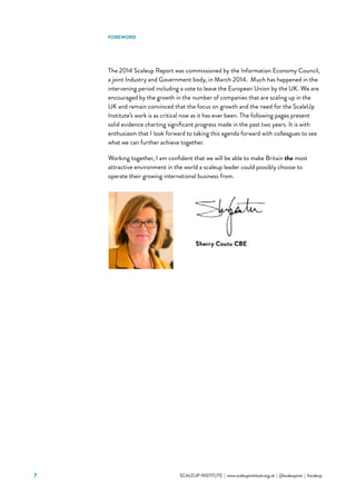7 			 SCALEUP INSTITUTE | www.scaleupinstitute.org.uk | @scaleupinst | #scaleup
FOREWORD
The 2014 Scaleup Report was commissioned by the Information Economy Council,
a joint Industry and Government body, in March 2014.  Much has happened in the
intervening period including a vote to leave the European Union by the UK. We are
encouraged by the growth in the number of companies that are scaling up in the
UK and remain convinced that the focus on growth and the need for the ScaleUp
Institute’s work is as critical now as it has ever been. The following pages present
solid evidence charting significant progress made in the past two years. It is with
enthusiasm that I look forward to taking this agenda forward with colleagues to see
what we can further achieve together.
Working together, I am confident that we will be able to make Britain the most
attractive environment in the world a scaleup leader could possibly choose to
operate their growing international business from.
 