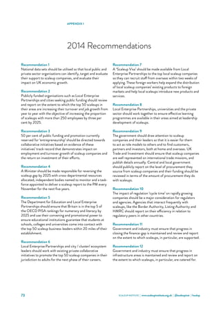 SCALEUP INSTITUTE | www.scaleupinstitute.org.uk | @scaleupinst | #scalup73
APPENDIX 1
2014 Recommendations
Recommendation 1
National data sets should be utilised so that local public and
private sector organisations can identify, target and evaluate
their support to scaleup companies, and evaluate their
impact on UK economic growth.
Recommendation 2
Publicly funded organisations such as Local Enterprise
Partnerships and cities seeking public funding should review
and report on the extent to which the top 50 scaleups in
their areas are increasing their turnover and job growth from
year to year with the objective of increasing the proportion
of scaleups with more than 250 employees by three per
cent by 2025.
Recommendation 3
50 per cent of public funding and promotion currently
reserved for ‘entrepreneurship’ should be directed towards
collaborative initiatives based on evidence of these
initiatives’ track-record that demonstrates impact on
employment and turnover growth of scaleup companies and
the return on investment of their efforts.
Recommendation 4
A Minister should be made responsible for reversing the
scaleup gap by 2025 with cross-departmental resources
allocated, independent bodies named to monitor and a task-
force appointed to deliver a scaleup report to the PM every
November for the next five years.
Recommendation 5
The Department for Education and Local Enterprise
Partnerships should ensure that Britain is in the top 5 of
the OECD PISA rankings for numeracy and literacy by
2025 and use their convening and promotional power to
ensure educational institutions guarantee that students at
schools, colleges and universities come into contact with
the top 50 scaleup business-leaders within 20 miles of their
establishment.
Recommendation 6
Local Enterprise Partnerships and city / cluster/ ecosystem
leaders should work with existing private collaborative
initiatives to promote the top 50 scaleup companies in their
jurisdiction to adults for the next phase of their careers.
Recommendation 7
A ‘Scaleup Visa’ should be made available from Local
Enterprise Partnerships to the top local scaleup companies
so they can recruit staff from overseas within two weeks of
applying. These foreign workers help expand the distribution
of local scaleup companies’ existing products to foreign
markets and help local scaleups introduce new products and
services.
Recommendation 8
Local Enterprise Partnerships, universities and the private
sector should work together to ensure effective learning
programmes are available in their areas aimed at leadership
development of scaleups.
Recommendation 9
The government should draw attention to scaleup
companies and their leaders so that it is easier for them
to act as role models to others and to find customers,
partners and investors, both at home and overseas. UK
Trade and Investment should ensure that scaleup companies
are well represented on international trade missions, and
publish details annually. Central and local government
should publicly report on the level of procurement they
source from scaleup companies and their funding should be
reviewed in terms of the amount of procurement they do
with scaleups.
Recommendation 10
The impact of regulation ‘cycle time’ on rapidly growing
companies should be a major consideration for regulators
and agencies. Agencies that interact frequently with
scaleups, like the Border Authority, Listing Authority and
HMRC should report on their efficiency in relation to
regulatory peers in other countries.
Recommendation 11
Government and industry must ensure that progress in
closing the finance-gap is maintained and review and report
on the extent to which scaleups, in particular, are supported.
Recommendation 12
Government and industry must ensure that progress in
infrastructure areas is maintained and review and report on
the extent to which scaleups, in particular, are catered for.
 
