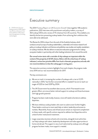 SCALEUP INSTITUTE | www.scaleupinstitute.org.uk | @scaleupinst | #scaleup9
The 2014 ‘Scaleup Report on UK Economic Growth’ drew together 148 academic
publications, 300 interviews with practitioners and policy makers, a survey of
363 scaleup CEOs and a review of 75 initiatives from 20 countries. This enabled us to
identify the barriers preventing scaleup leaders from achieving their ambitions that
were able to be addressed.
This Review for 2016 is drawn from the work of the ScaleUp Institute, which
conducts annual surveys of scaleup stakeholders, undertakes and reviews research and
policy on scaleup indicators and themes and publishes case studies and weekly newsletters
on scaleup initiatives. We also deliver an executive education programme for scaleup
ecosystem leaders in partnership with other leading institutions from around the world.
Our annual review starts with a reminder of why scaleups are important within the
context of the prosperity of all UK citizens, follows with the critical issue of ‘scaleup
indicators’, reviews how priorities differ from local or thematic perspectives and ends with
new recommendations to close the scaleup gap in coming years.
This executive summary contains highlights from each chapter, the progress made
since 2014 and our new recommendations for 2017.
The key conclusions are:
•	 We are on track in increasing the number of scaleups with a rise to 11,575
nationally in 2015,3
but further concerted effort is needed if we are to reach our
target of £225 bn (net) GDP by 2034.
•	 The UK Government has excellent data sources, which if harnessed to even
greater effect, can ensure better tailored support to scaleups and those businesses
with high growth potential.
•	 Progress has been made locally, however, more still needs to be done to address
disparities.
•	 We have ambitious scaleup leaders who want to scale to even further heights.
These leaders continue to most need help on talent, leadership and access to
markets. Meanwhile, finance and infrastructure remain an important complement
to these needs, with specific actions required to address local disparities and to
unlock further institutional investment.
•	 Large corporates, business schools and universities, alongside local authorities
can help scaleups with talent, leadership development and sales opportunities at
home and abroad. This support is very much welcomed by scaleups and, although
progress has been made, more support is needed.
Executive summary
3	 ONS Business Structure
Database based on IDBR (Figures
may differ by small amounts from
those published in ONS outputs
due to the application of rounding
methodologies).
EXECUTIVE SUMMARY
 