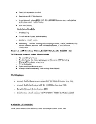 • Telephonic supporting for client
• Basic camera & DVR Installation
• Import Microsoft outlook 2003, 2007, 2010, 2013,2016 configuration, mails backup
and restore export, troubleshooting
• Web mail creating
Basic Networking Skills
• IP addressing.
• Domain and workgroup level networking
• Local area network basics.
• Networking: LAN/WAN, installing and configuring Ethernet, TCP/IP, Troubleshooting
network problems, Ethernet hubs Switches and routers, TCP/IP Protocols
configuration.
Hardware and Networking - Trainee, Eniac System, Kerala, Dec 2009 –Nov
2010Technical Skills and Roles & Responsibilities
• PC assembling Hardware
• Troubleshooting like checking displays error, Ram error, SMPS shorting.
• Changing Motherboard components
• Printer Installation
• Customer support.& maintenance
• Workgroup Level Networking Data Sharing, drive mapping
Certifications:
• Microsoft Certified Systems Administrator MCP ID# 6056843 Certified since 2008
• Microsoft Certified professional MCP ID# 6056843 Certified since 2008.
• Completed Microsoft System Engineer 2008
• Cisco Certified network associate CCNA Id# CSCO11696634 Certified since 2009
Education Qualification:
SLCC, Govt Ghss School Chemanad Kerala Secondary Education Board, 2004
 